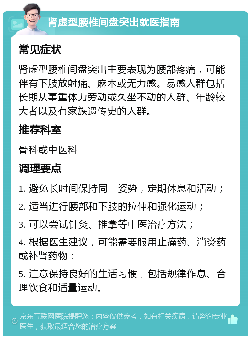 肾虚型腰椎间盘突出就医指南 常见症状 肾虚型腰椎间盘突出主要表现为腰部疼痛，可能伴有下肢放射痛、麻木或无力感。易感人群包括长期从事重体力劳动或久坐不动的人群、年龄较大者以及有家族遗传史的人群。 推荐科室 骨科或中医科 调理要点 1. 避免长时间保持同一姿势，定期休息和活动； 2. 适当进行腰部和下肢的拉伸和强化运动； 3. 可以尝试针灸、推拿等中医治疗方法； 4. 根据医生建议，可能需要服用止痛药、消炎药或补肾药物； 5. 注意保持良好的生活习惯，包括规律作息、合理饮食和适量运动。