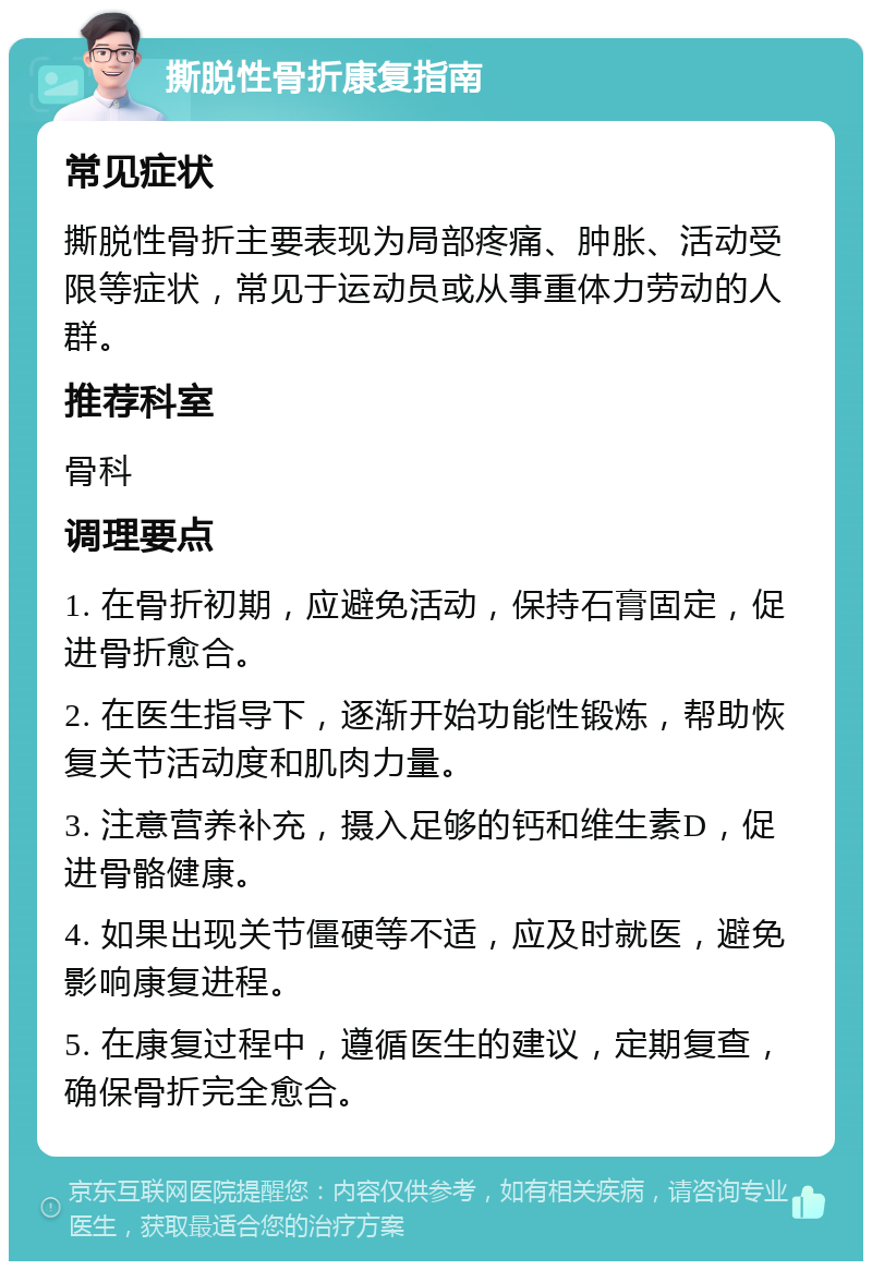 撕脱性骨折康复指南 常见症状 撕脱性骨折主要表现为局部疼痛、肿胀、活动受限等症状，常见于运动员或从事重体力劳动的人群。 推荐科室 骨科 调理要点 1. 在骨折初期，应避免活动，保持石膏固定，促进骨折愈合。 2. 在医生指导下，逐渐开始功能性锻炼，帮助恢复关节活动度和肌肉力量。 3. 注意营养补充，摄入足够的钙和维生素D，促进骨骼健康。 4. 如果出现关节僵硬等不适，应及时就医，避免影响康复进程。 5. 在康复过程中，遵循医生的建议，定期复查，确保骨折完全愈合。