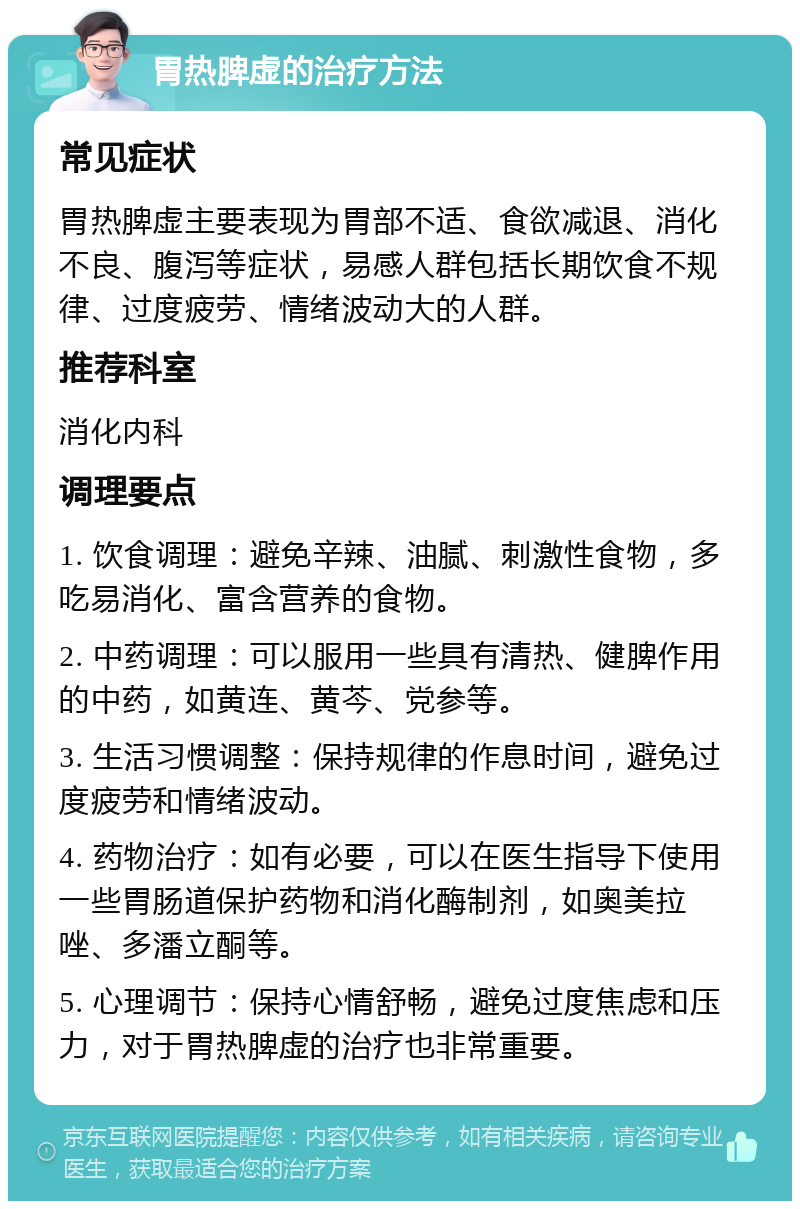 胃热脾虚的治疗方法 常见症状 胃热脾虚主要表现为胃部不适、食欲减退、消化不良、腹泻等症状，易感人群包括长期饮食不规律、过度疲劳、情绪波动大的人群。 推荐科室 消化内科 调理要点 1. 饮食调理：避免辛辣、油腻、刺激性食物，多吃易消化、富含营养的食物。 2. 中药调理：可以服用一些具有清热、健脾作用的中药，如黄连、黄芩、党参等。 3. 生活习惯调整：保持规律的作息时间，避免过度疲劳和情绪波动。 4. 药物治疗：如有必要，可以在医生指导下使用一些胃肠道保护药物和消化酶制剂，如奥美拉唑、多潘立酮等。 5. 心理调节：保持心情舒畅，避免过度焦虑和压力，对于胃热脾虚的治疗也非常重要。