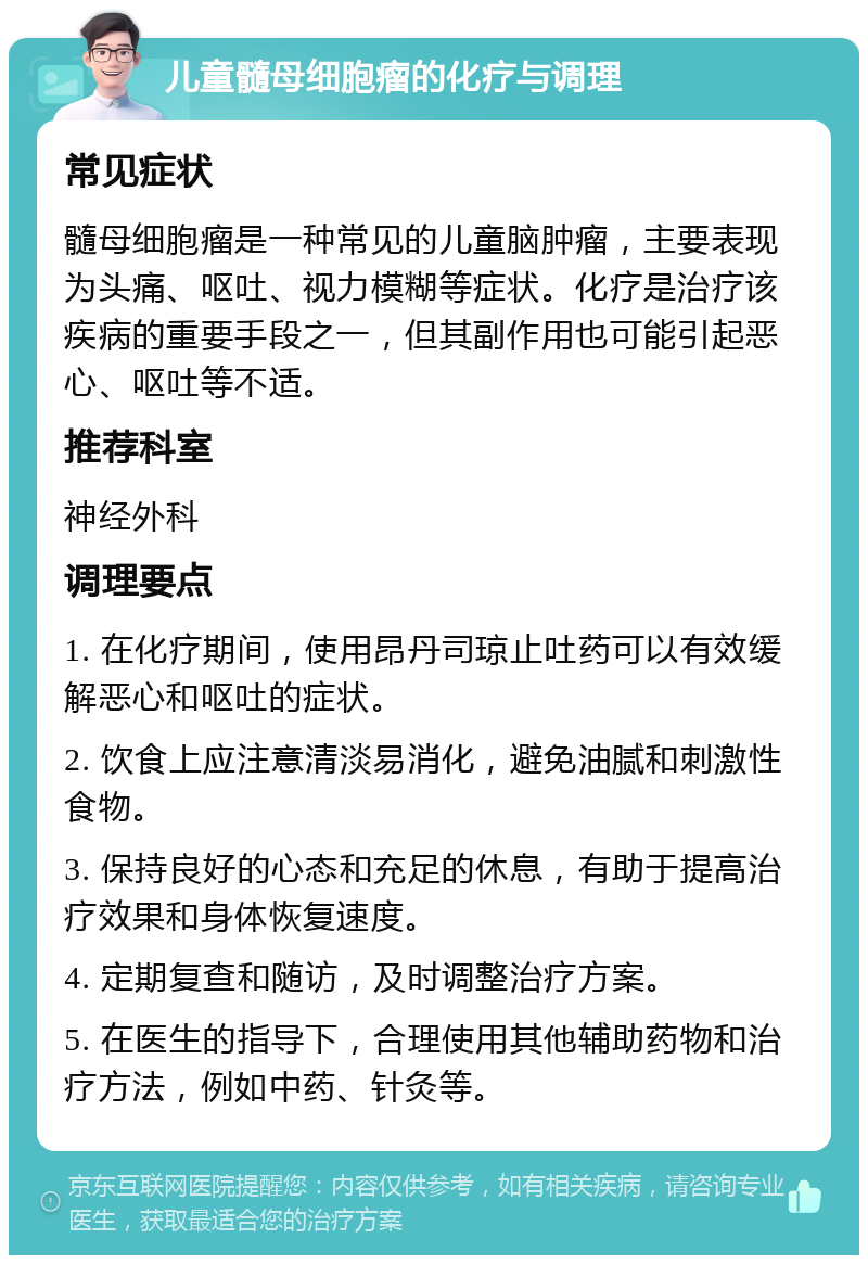 儿童髓母细胞瘤的化疗与调理 常见症状 髓母细胞瘤是一种常见的儿童脑肿瘤，主要表现为头痛、呕吐、视力模糊等症状。化疗是治疗该疾病的重要手段之一，但其副作用也可能引起恶心、呕吐等不适。 推荐科室 神经外科 调理要点 1. 在化疗期间，使用昂丹司琼止吐药可以有效缓解恶心和呕吐的症状。 2. 饮食上应注意清淡易消化，避免油腻和刺激性食物。 3. 保持良好的心态和充足的休息，有助于提高治疗效果和身体恢复速度。 4. 定期复查和随访，及时调整治疗方案。 5. 在医生的指导下，合理使用其他辅助药物和治疗方法，例如中药、针灸等。