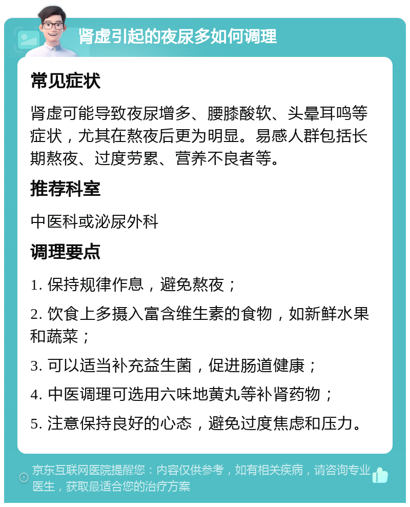 肾虚引起的夜尿多如何调理 常见症状 肾虚可能导致夜尿增多、腰膝酸软、头晕耳鸣等症状，尤其在熬夜后更为明显。易感人群包括长期熬夜、过度劳累、营养不良者等。 推荐科室 中医科或泌尿外科 调理要点 1. 保持规律作息，避免熬夜； 2. 饮食上多摄入富含维生素的食物，如新鲜水果和蔬菜； 3. 可以适当补充益生菌，促进肠道健康； 4. 中医调理可选用六味地黄丸等补肾药物； 5. 注意保持良好的心态，避免过度焦虑和压力。