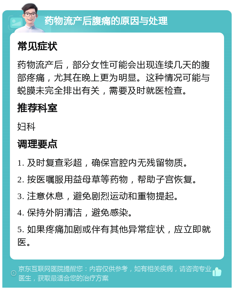 药物流产后腹痛的原因与处理 常见症状 药物流产后，部分女性可能会出现连续几天的腹部疼痛，尤其在晚上更为明显。这种情况可能与蜕膜未完全排出有关，需要及时就医检查。 推荐科室 妇科 调理要点 1. 及时复查彩超，确保宫腔内无残留物质。 2. 按医嘱服用益母草等药物，帮助子宫恢复。 3. 注意休息，避免剧烈运动和重物提起。 4. 保持外阴清洁，避免感染。 5. 如果疼痛加剧或伴有其他异常症状，应立即就医。