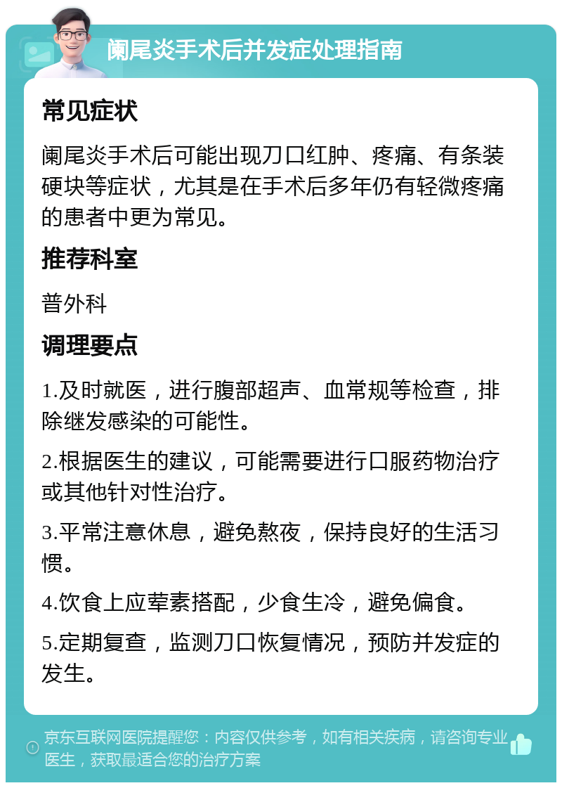 阑尾炎手术后并发症处理指南 常见症状 阑尾炎手术后可能出现刀口红肿、疼痛、有条装硬块等症状，尤其是在手术后多年仍有轻微疼痛的患者中更为常见。 推荐科室 普外科 调理要点 1.及时就医，进行腹部超声、血常规等检查，排除继发感染的可能性。 2.根据医生的建议，可能需要进行口服药物治疗或其他针对性治疗。 3.平常注意休息，避免熬夜，保持良好的生活习惯。 4.饮食上应荤素搭配，少食生冷，避免偏食。 5.定期复查，监测刀口恢复情况，预防并发症的发生。