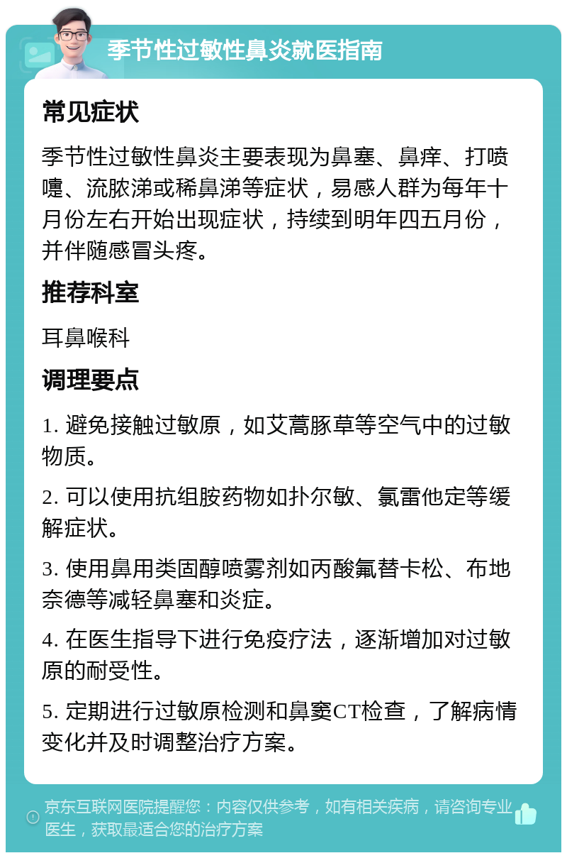 季节性过敏性鼻炎就医指南 常见症状 季节性过敏性鼻炎主要表现为鼻塞、鼻痒、打喷嚏、流脓涕或稀鼻涕等症状，易感人群为每年十月份左右开始出现症状，持续到明年四五月份，并伴随感冒头疼。 推荐科室 耳鼻喉科 调理要点 1. 避免接触过敏原，如艾蒿豚草等空气中的过敏物质。 2. 可以使用抗组胺药物如扑尔敏、氯雷他定等缓解症状。 3. 使用鼻用类固醇喷雾剂如丙酸氟替卡松、布地奈德等减轻鼻塞和炎症。 4. 在医生指导下进行免疫疗法，逐渐增加对过敏原的耐受性。 5. 定期进行过敏原检测和鼻窦CT检查，了解病情变化并及时调整治疗方案。