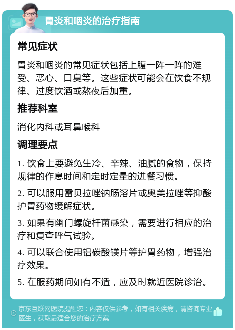 胃炎和咽炎的治疗指南 常见症状 胃炎和咽炎的常见症状包括上腹一阵一阵的难受、恶心、口臭等。这些症状可能会在饮食不规律、过度饮酒或熬夜后加重。 推荐科室 消化内科或耳鼻喉科 调理要点 1. 饮食上要避免生冷、辛辣、油腻的食物，保持规律的作息时间和定时定量的进餐习惯。 2. 可以服用雷贝拉唑钠肠溶片或奥美拉唑等抑酸护胃药物缓解症状。 3. 如果有幽门螺旋杆菌感染，需要进行相应的治疗和复查呼气试验。 4. 可以联合使用铝碳酸镁片等护胃药物，增强治疗效果。 5. 在服药期间如有不适，应及时就近医院诊治。