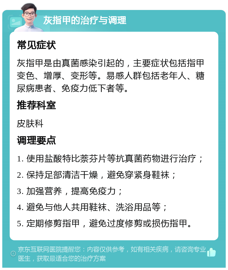 灰指甲的治疗与调理 常见症状 灰指甲是由真菌感染引起的，主要症状包括指甲变色、增厚、变形等。易感人群包括老年人、糖尿病患者、免疫力低下者等。 推荐科室 皮肤科 调理要点 1. 使用盐酸特比萘芬片等抗真菌药物进行治疗； 2. 保持足部清洁干燥，避免穿紧身鞋袜； 3. 加强营养，提高免疫力； 4. 避免与他人共用鞋袜、洗浴用品等； 5. 定期修剪指甲，避免过度修剪或损伤指甲。