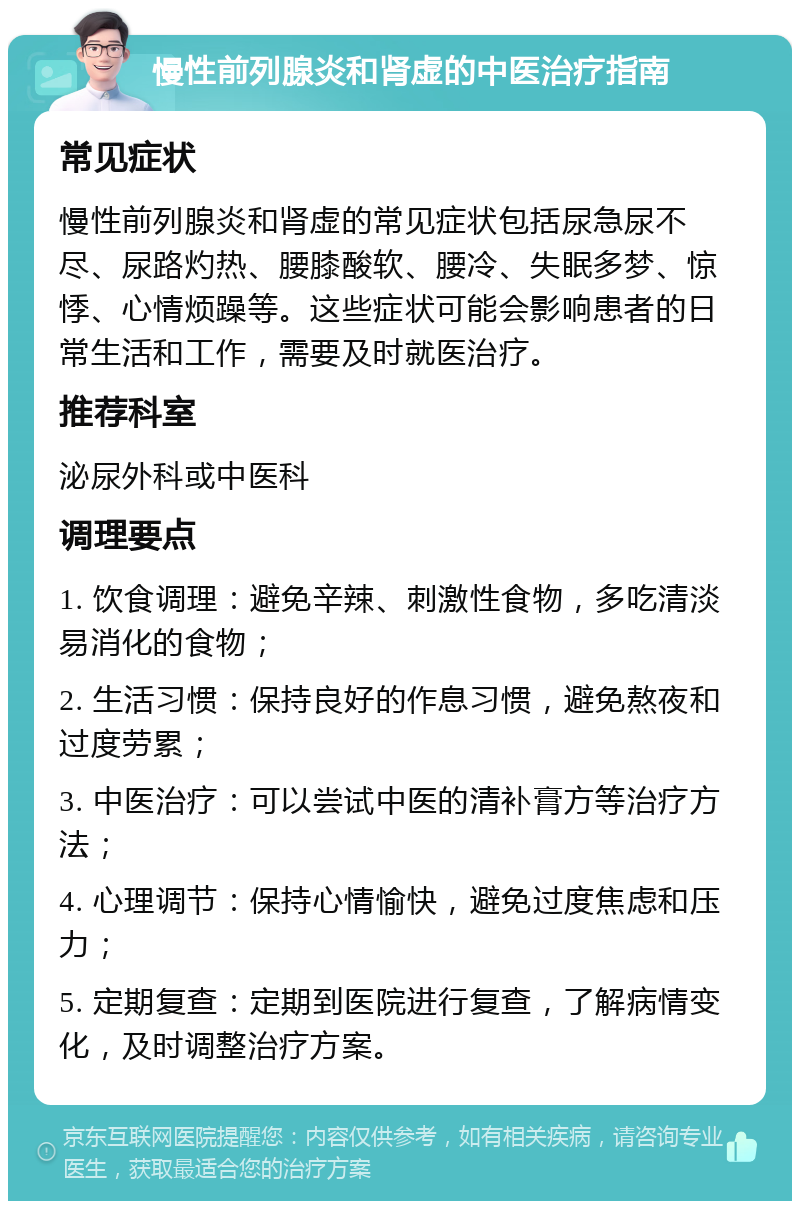 慢性前列腺炎和肾虚的中医治疗指南 常见症状 慢性前列腺炎和肾虚的常见症状包括尿急尿不尽、尿路灼热、腰膝酸软、腰冷、失眠多梦、惊悸、心情烦躁等。这些症状可能会影响患者的日常生活和工作，需要及时就医治疗。 推荐科室 泌尿外科或中医科 调理要点 1. 饮食调理：避免辛辣、刺激性食物，多吃清淡易消化的食物； 2. 生活习惯：保持良好的作息习惯，避免熬夜和过度劳累； 3. 中医治疗：可以尝试中医的清补膏方等治疗方法； 4. 心理调节：保持心情愉快，避免过度焦虑和压力； 5. 定期复查：定期到医院进行复查，了解病情变化，及时调整治疗方案。