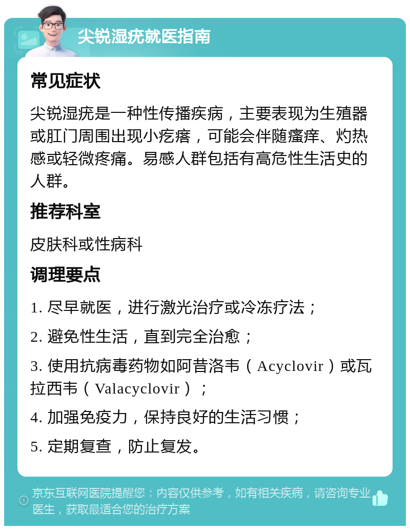 尖锐湿疣就医指南 常见症状 尖锐湿疣是一种性传播疾病，主要表现为生殖器或肛门周围出现小疙瘩，可能会伴随瘙痒、灼热感或轻微疼痛。易感人群包括有高危性生活史的人群。 推荐科室 皮肤科或性病科 调理要点 1. 尽早就医，进行激光治疗或冷冻疗法； 2. 避免性生活，直到完全治愈； 3. 使用抗病毒药物如阿昔洛韦（Acyclovir）或瓦拉西韦（Valacyclovir）； 4. 加强免疫力，保持良好的生活习惯； 5. 定期复查，防止复发。