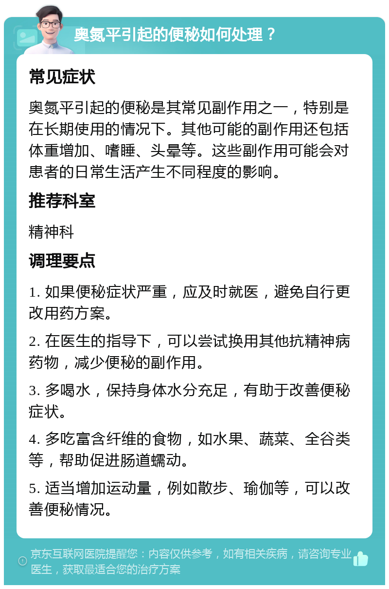 奥氮平引起的便秘如何处理？ 常见症状 奥氮平引起的便秘是其常见副作用之一，特别是在长期使用的情况下。其他可能的副作用还包括体重增加、嗜睡、头晕等。这些副作用可能会对患者的日常生活产生不同程度的影响。 推荐科室 精神科 调理要点 1. 如果便秘症状严重，应及时就医，避免自行更改用药方案。 2. 在医生的指导下，可以尝试换用其他抗精神病药物，减少便秘的副作用。 3. 多喝水，保持身体水分充足，有助于改善便秘症状。 4. 多吃富含纤维的食物，如水果、蔬菜、全谷类等，帮助促进肠道蠕动。 5. 适当增加运动量，例如散步、瑜伽等，可以改善便秘情况。