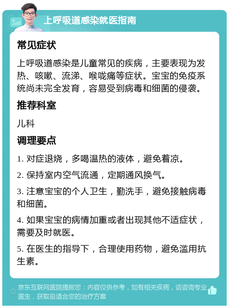 上呼吸道感染就医指南 常见症状 上呼吸道感染是儿童常见的疾病，主要表现为发热、咳嗽、流涕、喉咙痛等症状。宝宝的免疫系统尚未完全发育，容易受到病毒和细菌的侵袭。 推荐科室 儿科 调理要点 1. 对症退烧，多喝温热的液体，避免着凉。 2. 保持室内空气流通，定期通风换气。 3. 注意宝宝的个人卫生，勤洗手，避免接触病毒和细菌。 4. 如果宝宝的病情加重或者出现其他不适症状，需要及时就医。 5. 在医生的指导下，合理使用药物，避免滥用抗生素。