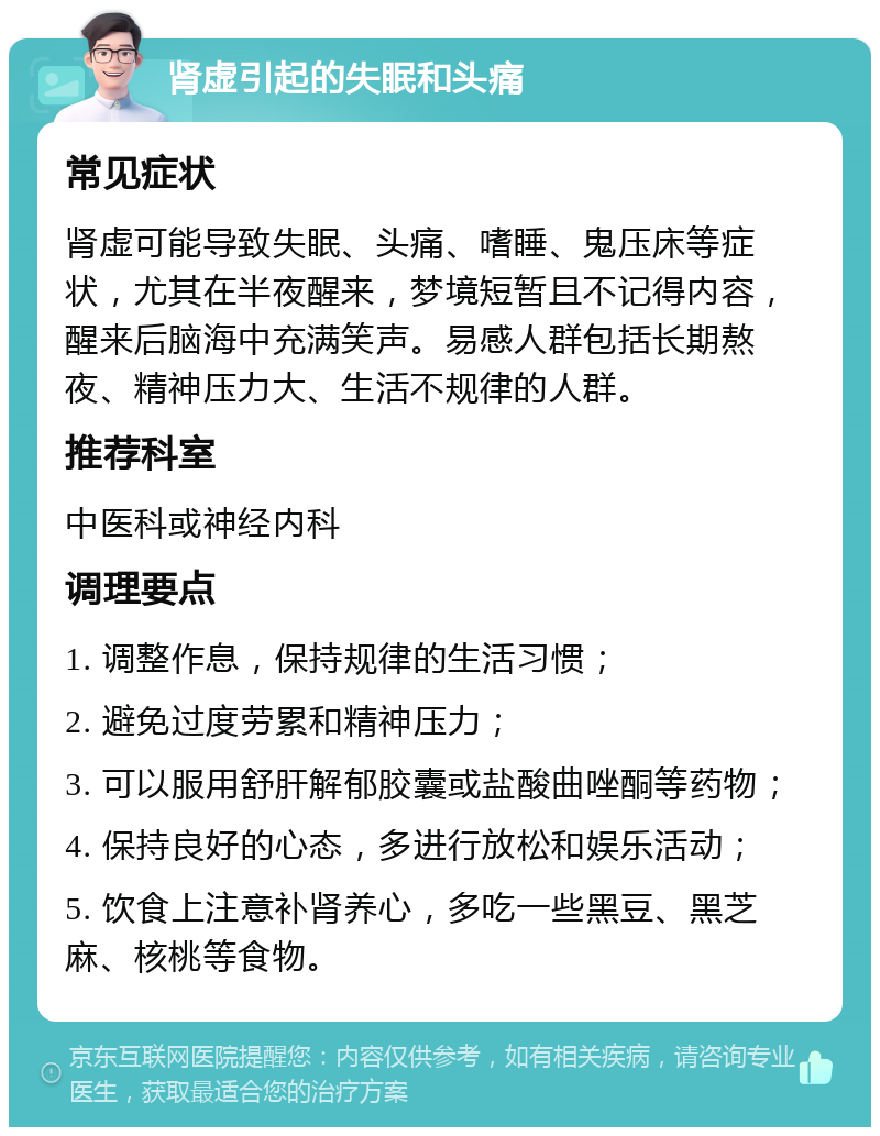 肾虚引起的失眠和头痛 常见症状 肾虚可能导致失眠、头痛、嗜睡、鬼压床等症状，尤其在半夜醒来，梦境短暂且不记得内容，醒来后脑海中充满笑声。易感人群包括长期熬夜、精神压力大、生活不规律的人群。 推荐科室 中医科或神经内科 调理要点 1. 调整作息，保持规律的生活习惯； 2. 避免过度劳累和精神压力； 3. 可以服用舒肝解郁胶囊或盐酸曲唑酮等药物； 4. 保持良好的心态，多进行放松和娱乐活动； 5. 饮食上注意补肾养心，多吃一些黑豆、黑芝麻、核桃等食物。