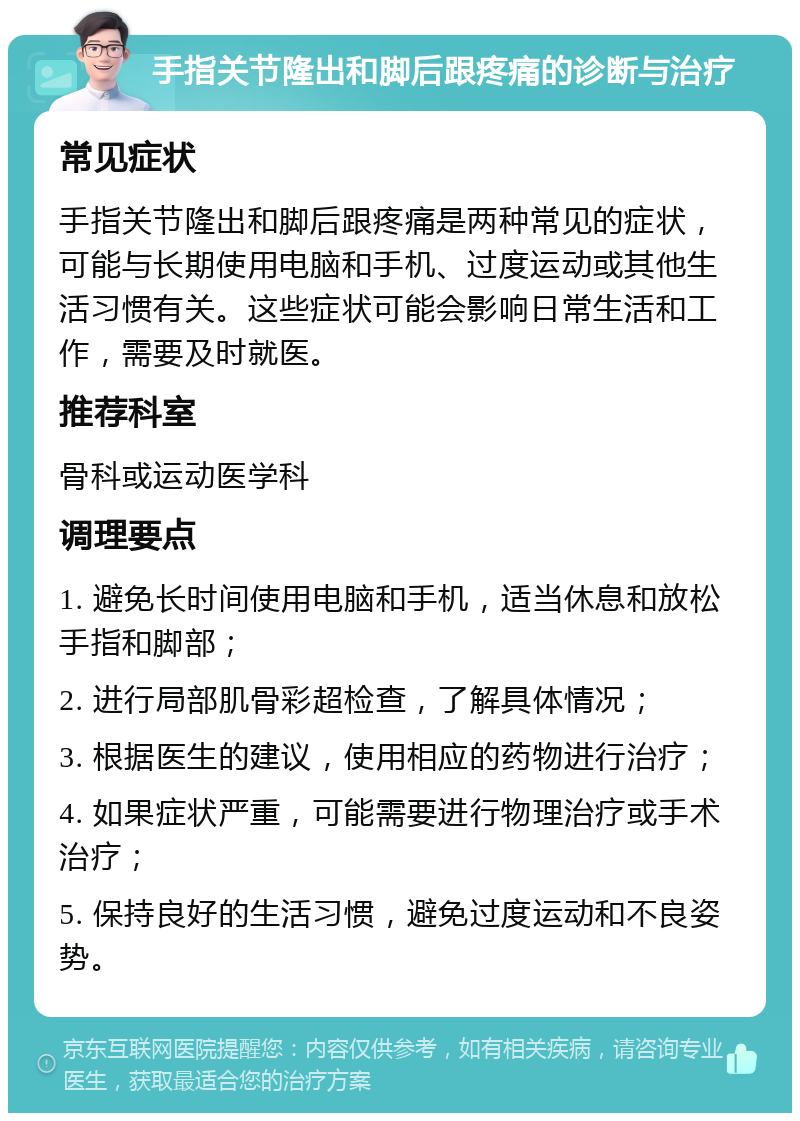 手指关节隆出和脚后跟疼痛的诊断与治疗 常见症状 手指关节隆出和脚后跟疼痛是两种常见的症状，可能与长期使用电脑和手机、过度运动或其他生活习惯有关。这些症状可能会影响日常生活和工作，需要及时就医。 推荐科室 骨科或运动医学科 调理要点 1. 避免长时间使用电脑和手机，适当休息和放松手指和脚部； 2. 进行局部肌骨彩超检查，了解具体情况； 3. 根据医生的建议，使用相应的药物进行治疗； 4. 如果症状严重，可能需要进行物理治疗或手术治疗； 5. 保持良好的生活习惯，避免过度运动和不良姿势。