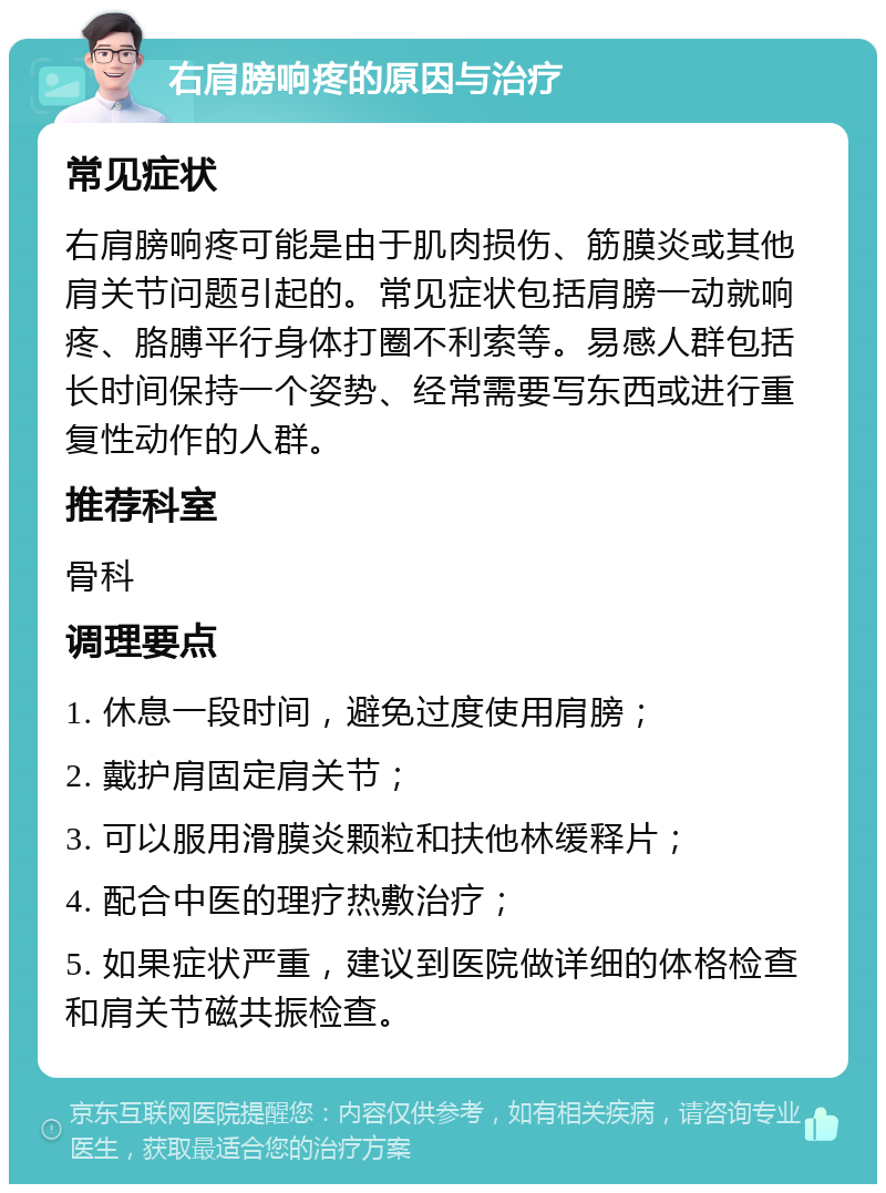 右肩膀响疼的原因与治疗 常见症状 右肩膀响疼可能是由于肌肉损伤、筋膜炎或其他肩关节问题引起的。常见症状包括肩膀一动就响疼、胳膊平行身体打圈不利索等。易感人群包括长时间保持一个姿势、经常需要写东西或进行重复性动作的人群。 推荐科室 骨科 调理要点 1. 休息一段时间，避免过度使用肩膀； 2. 戴护肩固定肩关节； 3. 可以服用滑膜炎颗粒和扶他林缓释片； 4. 配合中医的理疗热敷治疗； 5. 如果症状严重，建议到医院做详细的体格检查和肩关节磁共振检查。