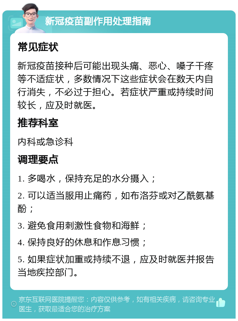 新冠疫苗副作用处理指南 常见症状 新冠疫苗接种后可能出现头痛、恶心、嗓子干疼等不适症状，多数情况下这些症状会在数天内自行消失，不必过于担心。若症状严重或持续时间较长，应及时就医。 推荐科室 内科或急诊科 调理要点 1. 多喝水，保持充足的水分摄入； 2. 可以适当服用止痛药，如布洛芬或对乙酰氨基酚； 3. 避免食用刺激性食物和海鲜； 4. 保持良好的休息和作息习惯； 5. 如果症状加重或持续不退，应及时就医并报告当地疾控部门。