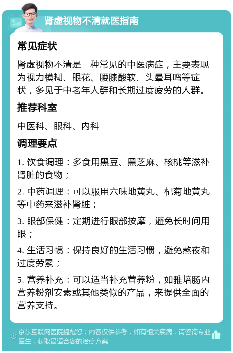 肾虚视物不清就医指南 常见症状 肾虚视物不清是一种常见的中医病症，主要表现为视力模糊、眼花、腰膝酸软、头晕耳鸣等症状，多见于中老年人群和长期过度疲劳的人群。 推荐科室 中医科、眼科、内科 调理要点 1. 饮食调理：多食用黑豆、黑芝麻、核桃等滋补肾脏的食物； 2. 中药调理：可以服用六味地黄丸、杞菊地黄丸等中药来滋补肾脏； 3. 眼部保健：定期进行眼部按摩，避免长时间用眼； 4. 生活习惯：保持良好的生活习惯，避免熬夜和过度劳累； 5. 营养补充：可以适当补充营养粉，如雅培肠内营养粉剂安素或其他类似的产品，来提供全面的营养支持。