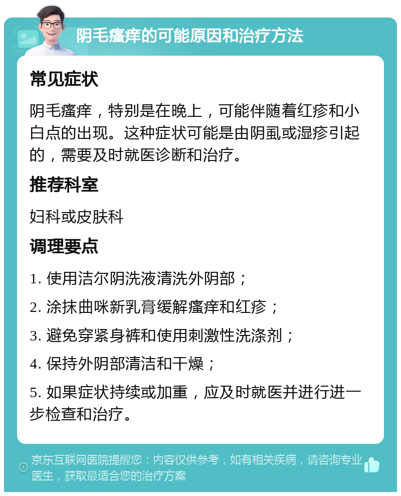 阴毛瘙痒的可能原因和治疗方法 常见症状 阴毛瘙痒，特别是在晚上，可能伴随着红疹和小白点的出现。这种症状可能是由阴虱或湿疹引起的，需要及时就医诊断和治疗。 推荐科室 妇科或皮肤科 调理要点 1. 使用洁尔阴洗液清洗外阴部； 2. 涂抹曲咪新乳膏缓解瘙痒和红疹； 3. 避免穿紧身裤和使用刺激性洗涤剂； 4. 保持外阴部清洁和干燥； 5. 如果症状持续或加重，应及时就医并进行进一步检查和治疗。