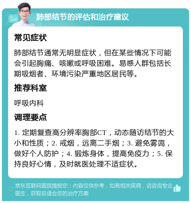 肺部结节的评估和治疗建议 常见症状 肺部结节通常无明显症状，但在某些情况下可能会引起胸痛、咳嗽或呼吸困难。易感人群包括长期吸烟者、环境污染严重地区居民等。 推荐科室 呼吸内科 调理要点 1. 定期复查高分辨率胸部CT，动态随访结节的大小和性质；2. 戒烟，远离二手烟；3. 避免雾霭，做好个人防护；4. 锻炼身体，提高免疫力；5. 保持良好心情，及时就医处理不适症状。