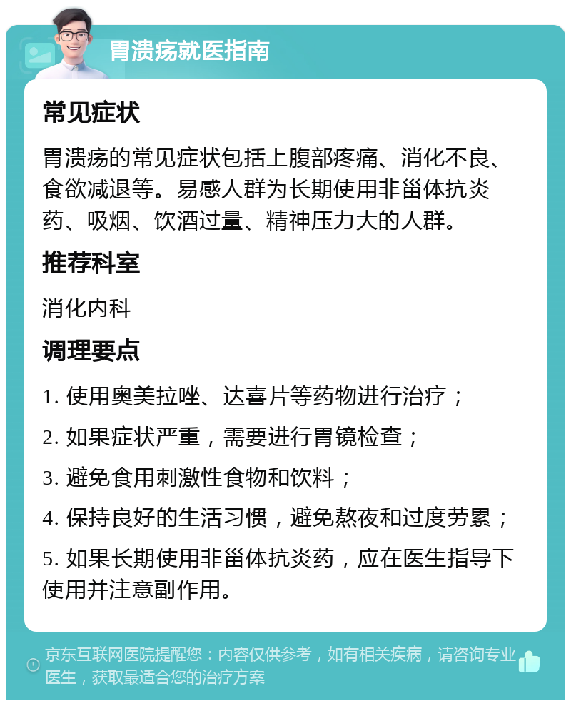 胃溃疡就医指南 常见症状 胃溃疡的常见症状包括上腹部疼痛、消化不良、食欲减退等。易感人群为长期使用非甾体抗炎药、吸烟、饮酒过量、精神压力大的人群。 推荐科室 消化内科 调理要点 1. 使用奥美拉唑、达喜片等药物进行治疗； 2. 如果症状严重，需要进行胃镜检查； 3. 避免食用刺激性食物和饮料； 4. 保持良好的生活习惯，避免熬夜和过度劳累； 5. 如果长期使用非甾体抗炎药，应在医生指导下使用并注意副作用。