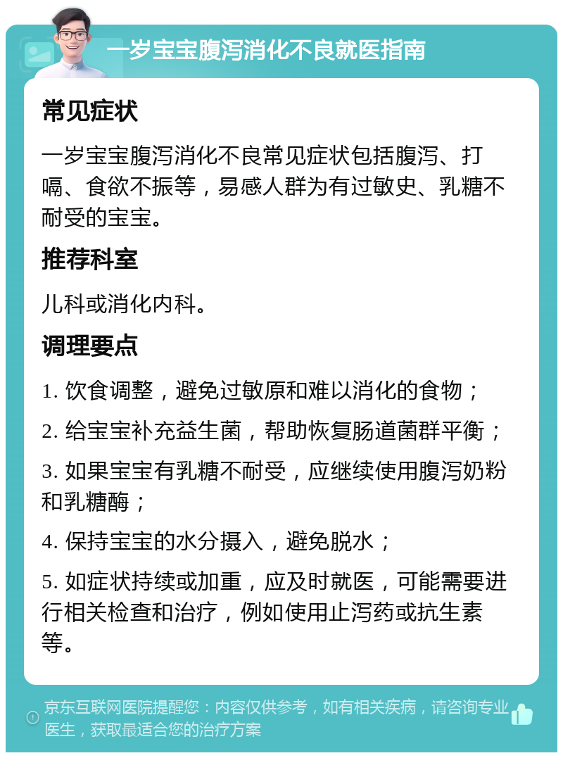 一岁宝宝腹泻消化不良就医指南 常见症状 一岁宝宝腹泻消化不良常见症状包括腹泻、打嗝、食欲不振等，易感人群为有过敏史、乳糖不耐受的宝宝。 推荐科室 儿科或消化内科。 调理要点 1. 饮食调整，避免过敏原和难以消化的食物； 2. 给宝宝补充益生菌，帮助恢复肠道菌群平衡； 3. 如果宝宝有乳糖不耐受，应继续使用腹泻奶粉和乳糖酶； 4. 保持宝宝的水分摄入，避免脱水； 5. 如症状持续或加重，应及时就医，可能需要进行相关检查和治疗，例如使用止泻药或抗生素等。