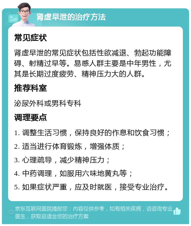 肾虚早泄的治疗方法 常见症状 肾虚早泄的常见症状包括性欲减退、勃起功能障碍、射精过早等。易感人群主要是中年男性，尤其是长期过度疲劳、精神压力大的人群。 推荐科室 泌尿外科或男科专科 调理要点 1. 调整生活习惯，保持良好的作息和饮食习惯； 2. 适当进行体育锻炼，增强体质； 3. 心理疏导，减少精神压力； 4. 中药调理，如服用六味地黄丸等； 5. 如果症状严重，应及时就医，接受专业治疗。