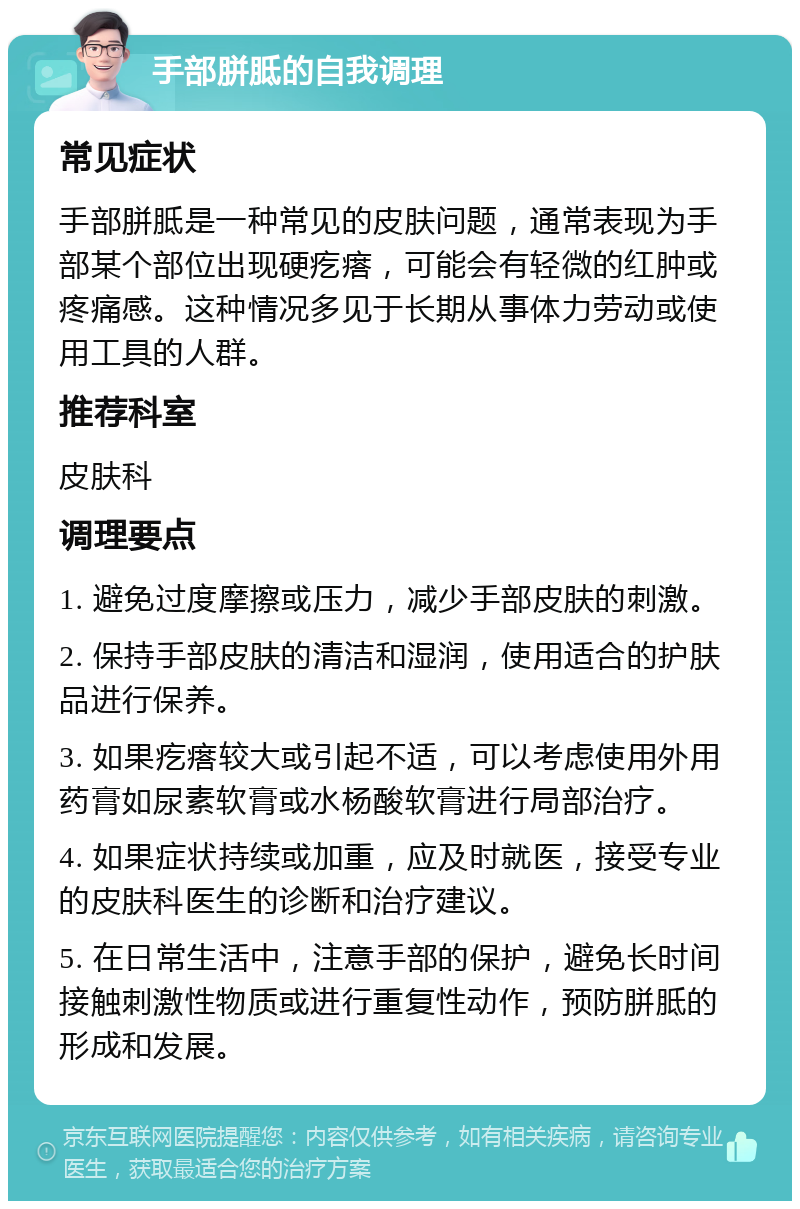 手部胼胝的自我调理 常见症状 手部胼胝是一种常见的皮肤问题，通常表现为手部某个部位出现硬疙瘩，可能会有轻微的红肿或疼痛感。这种情况多见于长期从事体力劳动或使用工具的人群。 推荐科室 皮肤科 调理要点 1. 避免过度摩擦或压力，减少手部皮肤的刺激。 2. 保持手部皮肤的清洁和湿润，使用适合的护肤品进行保养。 3. 如果疙瘩较大或引起不适，可以考虑使用外用药膏如尿素软膏或水杨酸软膏进行局部治疗。 4. 如果症状持续或加重，应及时就医，接受专业的皮肤科医生的诊断和治疗建议。 5. 在日常生活中，注意手部的保护，避免长时间接触刺激性物质或进行重复性动作，预防胼胝的形成和发展。