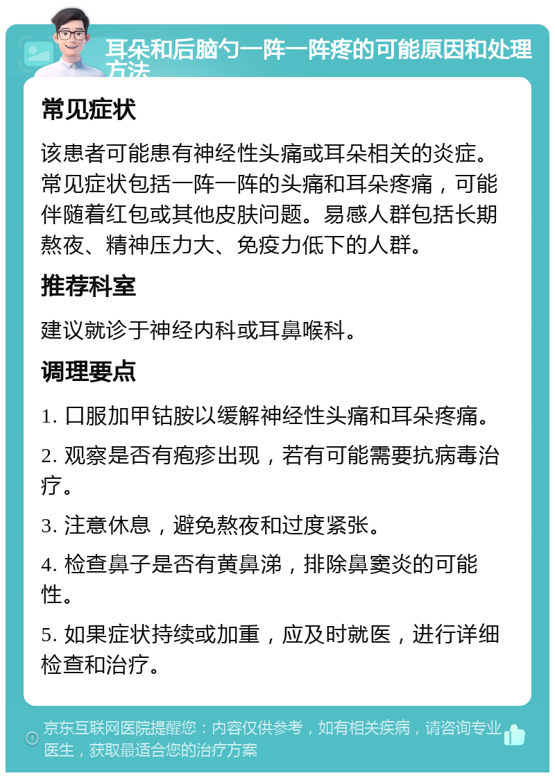 耳朵和后脑勺一阵一阵疼的可能原因和处理方法 常见症状 该患者可能患有神经性头痛或耳朵相关的炎症。常见症状包括一阵一阵的头痛和耳朵疼痛，可能伴随着红包或其他皮肤问题。易感人群包括长期熬夜、精神压力大、免疫力低下的人群。 推荐科室 建议就诊于神经内科或耳鼻喉科。 调理要点 1. 口服加甲钴胺以缓解神经性头痛和耳朵疼痛。 2. 观察是否有疱疹出现，若有可能需要抗病毒治疗。 3. 注意休息，避免熬夜和过度紧张。 4. 检查鼻子是否有黄鼻涕，排除鼻窦炎的可能性。 5. 如果症状持续或加重，应及时就医，进行详细检查和治疗。