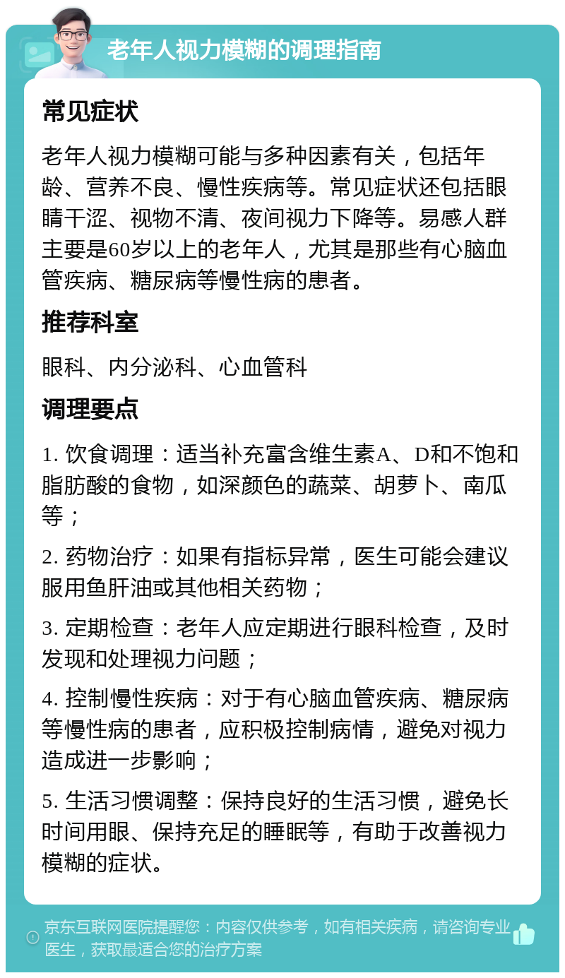 老年人视力模糊的调理指南 常见症状 老年人视力模糊可能与多种因素有关，包括年龄、营养不良、慢性疾病等。常见症状还包括眼睛干涩、视物不清、夜间视力下降等。易感人群主要是60岁以上的老年人，尤其是那些有心脑血管疾病、糖尿病等慢性病的患者。 推荐科室 眼科、内分泌科、心血管科 调理要点 1. 饮食调理：适当补充富含维生素A、D和不饱和脂肪酸的食物，如深颜色的蔬菜、胡萝卜、南瓜等； 2. 药物治疗：如果有指标异常，医生可能会建议服用鱼肝油或其他相关药物； 3. 定期检查：老年人应定期进行眼科检查，及时发现和处理视力问题； 4. 控制慢性疾病：对于有心脑血管疾病、糖尿病等慢性病的患者，应积极控制病情，避免对视力造成进一步影响； 5. 生活习惯调整：保持良好的生活习惯，避免长时间用眼、保持充足的睡眠等，有助于改善视力模糊的症状。