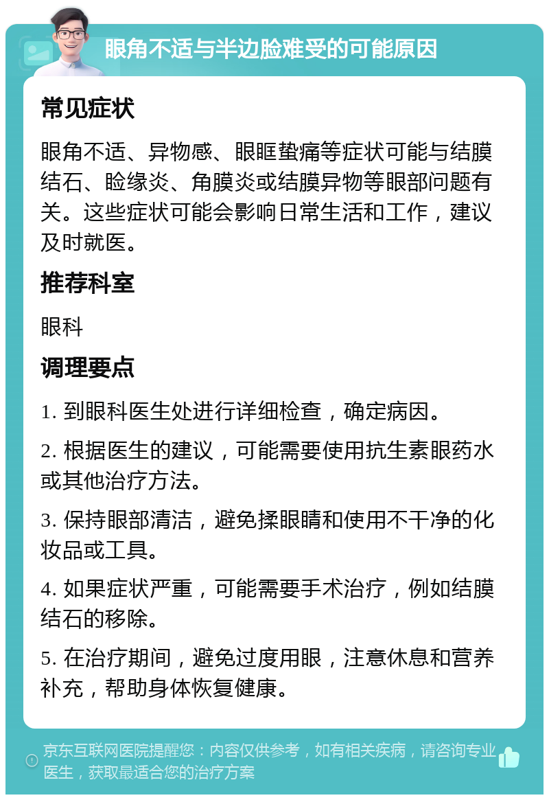 眼角不适与半边脸难受的可能原因 常见症状 眼角不适、异物感、眼眶蛰痛等症状可能与结膜结石、睑缘炎、角膜炎或结膜异物等眼部问题有关。这些症状可能会影响日常生活和工作，建议及时就医。 推荐科室 眼科 调理要点 1. 到眼科医生处进行详细检查，确定病因。 2. 根据医生的建议，可能需要使用抗生素眼药水或其他治疗方法。 3. 保持眼部清洁，避免揉眼睛和使用不干净的化妆品或工具。 4. 如果症状严重，可能需要手术治疗，例如结膜结石的移除。 5. 在治疗期间，避免过度用眼，注意休息和营养补充，帮助身体恢复健康。