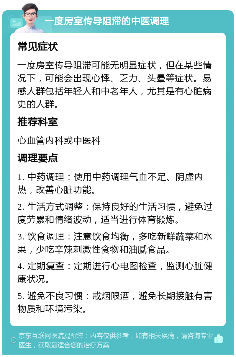 一度房室传导阻滞的中医调理 常见症状 一度房室传导阻滞可能无明显症状，但在某些情况下，可能会出现心悸、乏力、头晕等症状。易感人群包括年轻人和中老年人，尤其是有心脏病史的人群。 推荐科室 心血管内科或中医科 调理要点 1. 中药调理：使用中药调理气血不足、阴虚内热，改善心脏功能。 2. 生活方式调整：保持良好的生活习惯，避免过度劳累和情绪波动，适当进行体育锻炼。 3. 饮食调理：注意饮食均衡，多吃新鲜蔬菜和水果，少吃辛辣刺激性食物和油腻食品。 4. 定期复查：定期进行心电图检查，监测心脏健康状况。 5. 避免不良习惯：戒烟限酒，避免长期接触有害物质和环境污染。