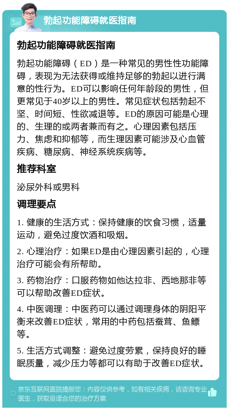 勃起功能障碍就医指南 勃起功能障碍就医指南 勃起功能障碍（ED）是一种常见的男性性功能障碍，表现为无法获得或维持足够的勃起以进行满意的性行为。ED可以影响任何年龄段的男性，但更常见于40岁以上的男性。常见症状包括勃起不坚、时间短、性欲减退等。ED的原因可能是心理的、生理的或两者兼而有之。心理因素包括压力、焦虑和抑郁等，而生理因素可能涉及心血管疾病、糖尿病、神经系统疾病等。 推荐科室 泌尿外科或男科 调理要点 1. 健康的生活方式：保持健康的饮食习惯，适量运动，避免过度饮酒和吸烟。 2. 心理治疗：如果ED是由心理因素引起的，心理治疗可能会有所帮助。 3. 药物治疗：口服药物如他达拉非、西地那非等可以帮助改善ED症状。 4. 中医调理：中医药可以通过调理身体的阴阳平衡来改善ED症状，常用的中药包括蚕茸、鱼鳔等。 5. 生活方式调整：避免过度劳累，保持良好的睡眠质量，减少压力等都可以有助于改善ED症状。