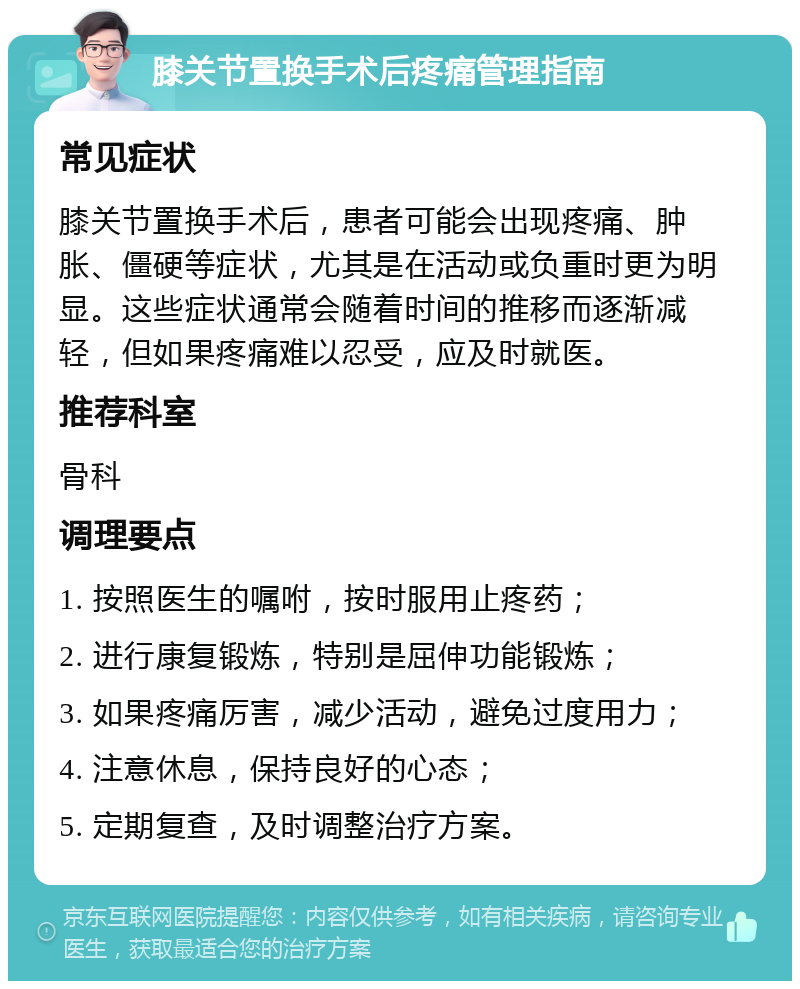 膝关节置换手术后疼痛管理指南 常见症状 膝关节置换手术后，患者可能会出现疼痛、肿胀、僵硬等症状，尤其是在活动或负重时更为明显。这些症状通常会随着时间的推移而逐渐减轻，但如果疼痛难以忍受，应及时就医。 推荐科室 骨科 调理要点 1. 按照医生的嘱咐，按时服用止疼药； 2. 进行康复锻炼，特别是屈伸功能锻炼； 3. 如果疼痛厉害，减少活动，避免过度用力； 4. 注意休息，保持良好的心态； 5. 定期复查，及时调整治疗方案。