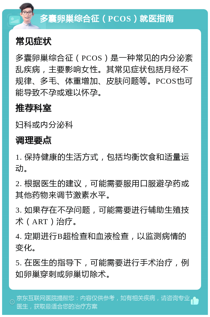 多囊卵巢综合征（PCOS）就医指南 常见症状 多囊卵巢综合征（PCOS）是一种常见的内分泌紊乱疾病，主要影响女性。其常见症状包括月经不规律、多毛、体重增加、皮肤问题等。PCOS也可能导致不孕或难以怀孕。 推荐科室 妇科或内分泌科 调理要点 1. 保持健康的生活方式，包括均衡饮食和适量运动。 2. 根据医生的建议，可能需要服用口服避孕药或其他药物来调节激素水平。 3. 如果存在不孕问题，可能需要进行辅助生殖技术（ART）治疗。 4. 定期进行B超检查和血液检查，以监测病情的变化。 5. 在医生的指导下，可能需要进行手术治疗，例如卵巢穿刺或卵巢切除术。