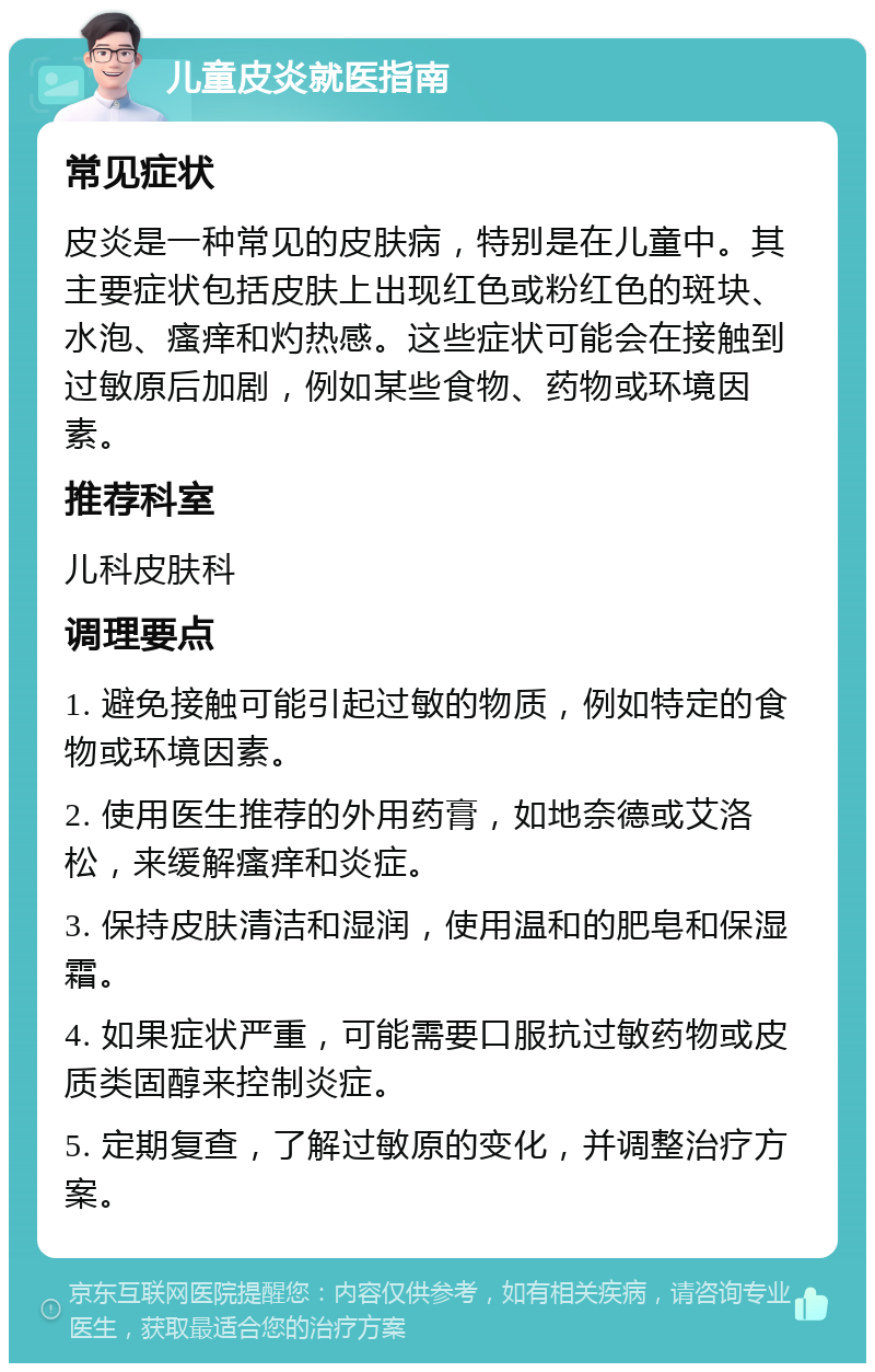 儿童皮炎就医指南 常见症状 皮炎是一种常见的皮肤病，特别是在儿童中。其主要症状包括皮肤上出现红色或粉红色的斑块、水泡、瘙痒和灼热感。这些症状可能会在接触到过敏原后加剧，例如某些食物、药物或环境因素。 推荐科室 儿科皮肤科 调理要点 1. 避免接触可能引起过敏的物质，例如特定的食物或环境因素。 2. 使用医生推荐的外用药膏，如地奈德或艾洛松，来缓解瘙痒和炎症。 3. 保持皮肤清洁和湿润，使用温和的肥皂和保湿霜。 4. 如果症状严重，可能需要口服抗过敏药物或皮质类固醇来控制炎症。 5. 定期复查，了解过敏原的变化，并调整治疗方案。