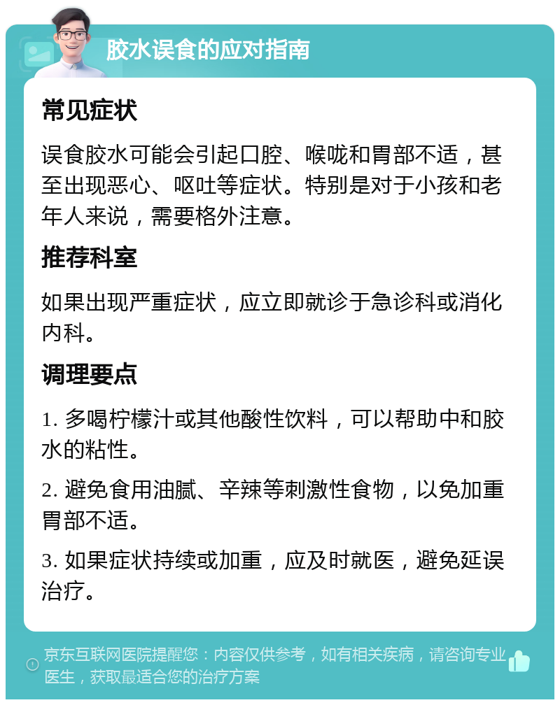 胶水误食的应对指南 常见症状 误食胶水可能会引起口腔、喉咙和胃部不适，甚至出现恶心、呕吐等症状。特别是对于小孩和老年人来说，需要格外注意。 推荐科室 如果出现严重症状，应立即就诊于急诊科或消化内科。 调理要点 1. 多喝柠檬汁或其他酸性饮料，可以帮助中和胶水的粘性。 2. 避免食用油腻、辛辣等刺激性食物，以免加重胃部不适。 3. 如果症状持续或加重，应及时就医，避免延误治疗。