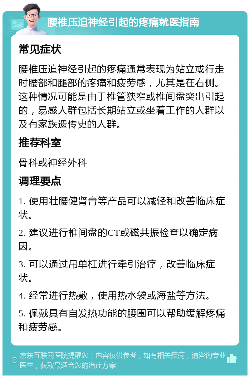 腰椎压迫神经引起的疼痛就医指南 常见症状 腰椎压迫神经引起的疼痛通常表现为站立或行走时腰部和腿部的疼痛和疲劳感，尤其是在右侧。这种情况可能是由于椎管狭窄或椎间盘突出引起的，易感人群包括长期站立或坐着工作的人群以及有家族遗传史的人群。 推荐科室 骨科或神经外科 调理要点 1. 使用壮腰健肾膏等产品可以减轻和改善临床症状。 2. 建议进行椎间盘的CT或磁共振检查以确定病因。 3. 可以通过吊单杠进行牵引治疗，改善临床症状。 4. 经常进行热敷，使用热水袋或海盐等方法。 5. 佩戴具有自发热功能的腰围可以帮助缓解疼痛和疲劳感。