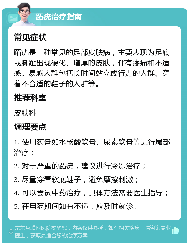 跖疣治疗指南 常见症状 跖疣是一种常见的足部皮肤病，主要表现为足底或脚趾出现硬化、增厚的皮肤，伴有疼痛和不适感。易感人群包括长时间站立或行走的人群、穿着不合适的鞋子的人群等。 推荐科室 皮肤科 调理要点 1. 使用药膏如水杨酸软膏、尿素软膏等进行局部治疗； 2. 对于严重的跖疣，建议进行冷冻治疗； 3. 尽量穿着软底鞋子，避免摩擦刺激； 4. 可以尝试中药治疗，具体方法需要医生指导； 5. 在用药期间如有不适，应及时就诊。