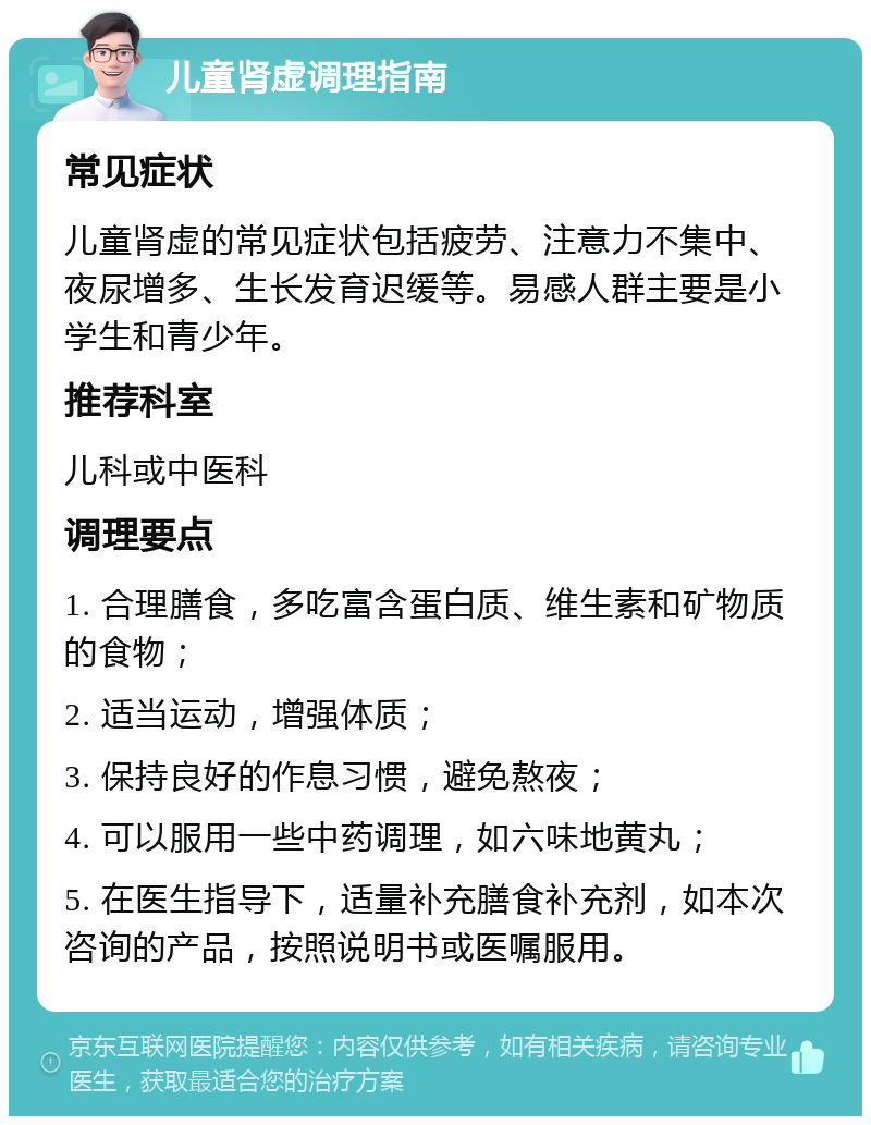 儿童肾虚调理指南 常见症状 儿童肾虚的常见症状包括疲劳、注意力不集中、夜尿增多、生长发育迟缓等。易感人群主要是小学生和青少年。 推荐科室 儿科或中医科 调理要点 1. 合理膳食，多吃富含蛋白质、维生素和矿物质的食物； 2. 适当运动，增强体质； 3. 保持良好的作息习惯，避免熬夜； 4. 可以服用一些中药调理，如六味地黄丸； 5. 在医生指导下，适量补充膳食补充剂，如本次咨询的产品，按照说明书或医嘱服用。