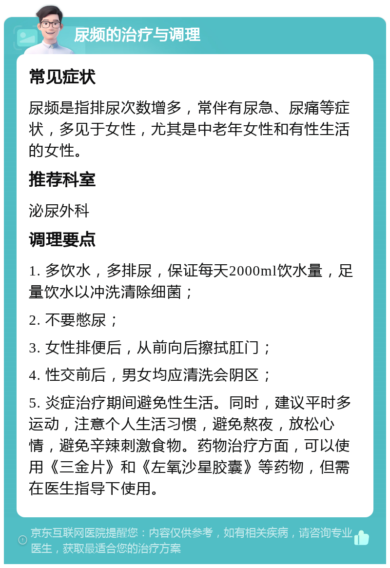 尿频的治疗与调理 常见症状 尿频是指排尿次数增多，常伴有尿急、尿痛等症状，多见于女性，尤其是中老年女性和有性生活的女性。 推荐科室 泌尿外科 调理要点 1. 多饮水，多排尿，保证每天2000ml饮水量，足量饮水以冲洗清除细菌； 2. 不要憋尿； 3. 女性排便后，从前向后擦拭肛门； 4. 性交前后，男女均应清洗会阴区； 5. 炎症治疗期间避免性生活。同时，建议平时多运动，注意个人生活习惯，避免熬夜，放松心情，避免辛辣刺激食物。药物治疗方面，可以使用《三金片》和《左氧沙星胶囊》等药物，但需在医生指导下使用。