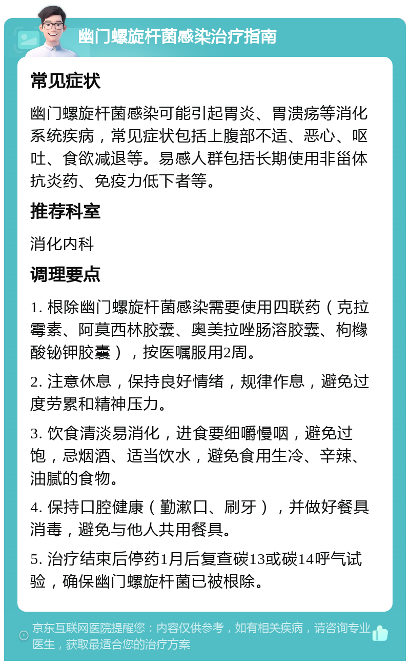 幽门螺旋杆菌感染治疗指南 常见症状 幽门螺旋杆菌感染可能引起胃炎、胃溃疡等消化系统疾病，常见症状包括上腹部不适、恶心、呕吐、食欲减退等。易感人群包括长期使用非甾体抗炎药、免疫力低下者等。 推荐科室 消化内科 调理要点 1. 根除幽门螺旋杆菌感染需要使用四联药（克拉霉素、阿莫西林胶囊、奥美拉唑肠溶胶囊、枸橼酸铋钾胶囊），按医嘱服用2周。 2. 注意休息，保持良好情绪，规律作息，避免过度劳累和精神压力。 3. 饮食清淡易消化，进食要细嚼慢咽，避免过饱，忌烟酒、适当饮水，避免食用生冷、辛辣、油腻的食物。 4. 保持口腔健康（勤漱口、刷牙），并做好餐具消毒，避免与他人共用餐具。 5. 治疗结束后停药1月后复查碳13或碳14呼气试验，确保幽门螺旋杆菌已被根除。