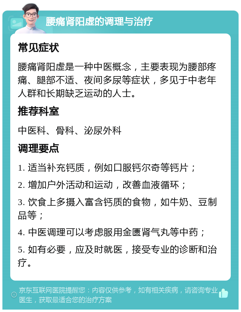 腰痛肾阳虚的调理与治疗 常见症状 腰痛肾阳虚是一种中医概念，主要表现为腰部疼痛、腿部不适、夜间多尿等症状，多见于中老年人群和长期缺乏运动的人士。 推荐科室 中医科、骨科、泌尿外科 调理要点 1. 适当补充钙质，例如口服钙尔奇等钙片； 2. 增加户外活动和运动，改善血液循环； 3. 饮食上多摄入富含钙质的食物，如牛奶、豆制品等； 4. 中医调理可以考虑服用金匮肾气丸等中药； 5. 如有必要，应及时就医，接受专业的诊断和治疗。