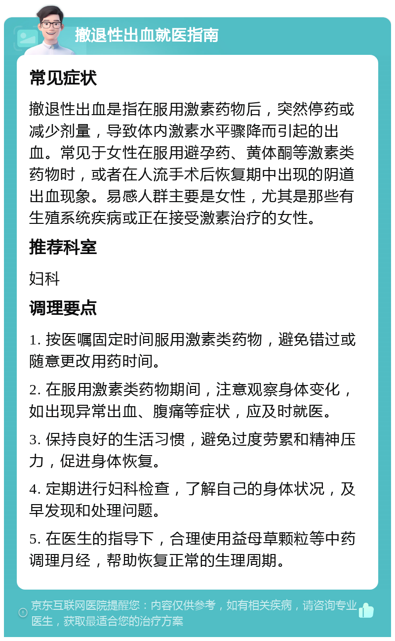 撤退性出血就医指南 常见症状 撤退性出血是指在服用激素药物后，突然停药或减少剂量，导致体内激素水平骤降而引起的出血。常见于女性在服用避孕药、黄体酮等激素类药物时，或者在人流手术后恢复期中出现的阴道出血现象。易感人群主要是女性，尤其是那些有生殖系统疾病或正在接受激素治疗的女性。 推荐科室 妇科 调理要点 1. 按医嘱固定时间服用激素类药物，避免错过或随意更改用药时间。 2. 在服用激素类药物期间，注意观察身体变化，如出现异常出血、腹痛等症状，应及时就医。 3. 保持良好的生活习惯，避免过度劳累和精神压力，促进身体恢复。 4. 定期进行妇科检查，了解自己的身体状况，及早发现和处理问题。 5. 在医生的指导下，合理使用益母草颗粒等中药调理月经，帮助恢复正常的生理周期。