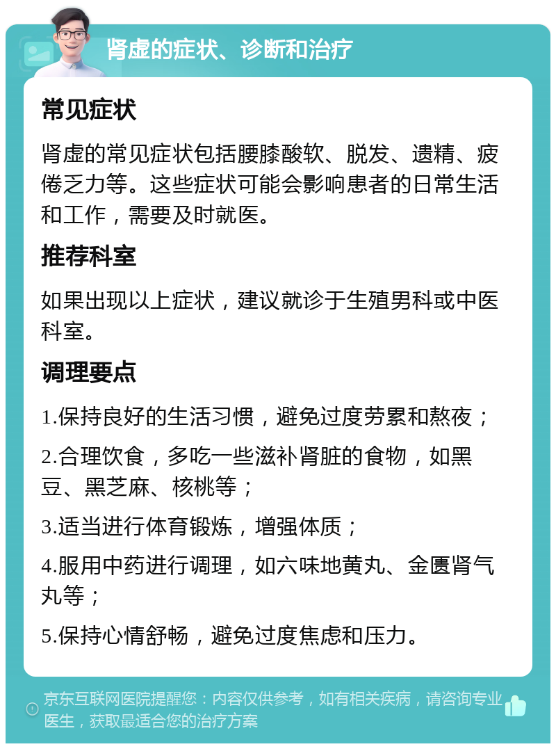 肾虚的症状、诊断和治疗 常见症状 肾虚的常见症状包括腰膝酸软、脱发、遗精、疲倦乏力等。这些症状可能会影响患者的日常生活和工作，需要及时就医。 推荐科室 如果出现以上症状，建议就诊于生殖男科或中医科室。 调理要点 1.保持良好的生活习惯，避免过度劳累和熬夜； 2.合理饮食，多吃一些滋补肾脏的食物，如黑豆、黑芝麻、核桃等； 3.适当进行体育锻炼，增强体质； 4.服用中药进行调理，如六味地黄丸、金匮肾气丸等； 5.保持心情舒畅，避免过度焦虑和压力。