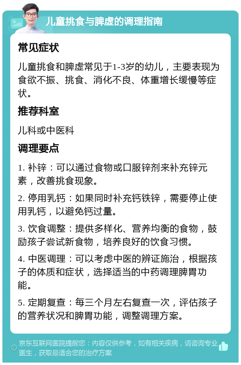 儿童挑食与脾虚的调理指南 常见症状 儿童挑食和脾虚常见于1-3岁的幼儿，主要表现为食欲不振、挑食、消化不良、体重增长缓慢等症状。 推荐科室 儿科或中医科 调理要点 1. 补锌：可以通过食物或口服锌剂来补充锌元素，改善挑食现象。 2. 停用乳钙：如果同时补充钙铁锌，需要停止使用乳钙，以避免钙过量。 3. 饮食调整：提供多样化、营养均衡的食物，鼓励孩子尝试新食物，培养良好的饮食习惯。 4. 中医调理：可以考虑中医的辨证施治，根据孩子的体质和症状，选择适当的中药调理脾胃功能。 5. 定期复查：每三个月左右复查一次，评估孩子的营养状况和脾胃功能，调整调理方案。