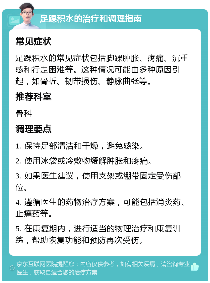 足踝积水的治疗和调理指南 常见症状 足踝积水的常见症状包括脚踝肿胀、疼痛、沉重感和行走困难等。这种情况可能由多种原因引起，如骨折、韧带损伤、静脉曲张等。 推荐科室 骨科 调理要点 1. 保持足部清洁和干燥，避免感染。 2. 使用冰袋或冷敷物缓解肿胀和疼痛。 3. 如果医生建议，使用支架或绷带固定受伤部位。 4. 遵循医生的药物治疗方案，可能包括消炎药、止痛药等。 5. 在康复期内，进行适当的物理治疗和康复训练，帮助恢复功能和预防再次受伤。