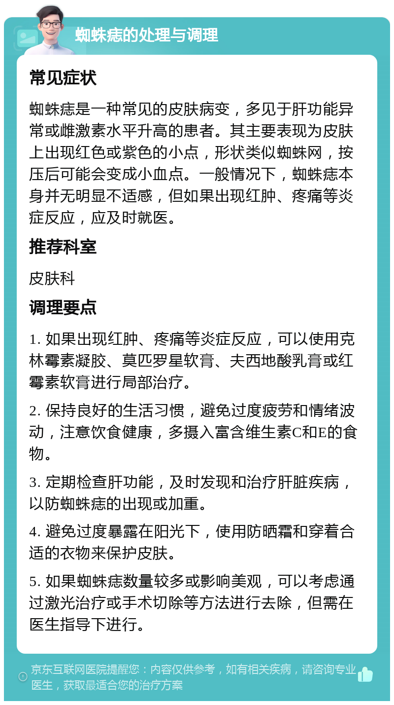 蜘蛛痣的处理与调理 常见症状 蜘蛛痣是一种常见的皮肤病变，多见于肝功能异常或雌激素水平升高的患者。其主要表现为皮肤上出现红色或紫色的小点，形状类似蜘蛛网，按压后可能会变成小血点。一般情况下，蜘蛛痣本身并无明显不适感，但如果出现红肿、疼痛等炎症反应，应及时就医。 推荐科室 皮肤科 调理要点 1. 如果出现红肿、疼痛等炎症反应，可以使用克林霉素凝胶、莫匹罗星软膏、夫西地酸乳膏或红霉素软膏进行局部治疗。 2. 保持良好的生活习惯，避免过度疲劳和情绪波动，注意饮食健康，多摄入富含维生素C和E的食物。 3. 定期检查肝功能，及时发现和治疗肝脏疾病，以防蜘蛛痣的出现或加重。 4. 避免过度暴露在阳光下，使用防晒霜和穿着合适的衣物来保护皮肤。 5. 如果蜘蛛痣数量较多或影响美观，可以考虑通过激光治疗或手术切除等方法进行去除，但需在医生指导下进行。