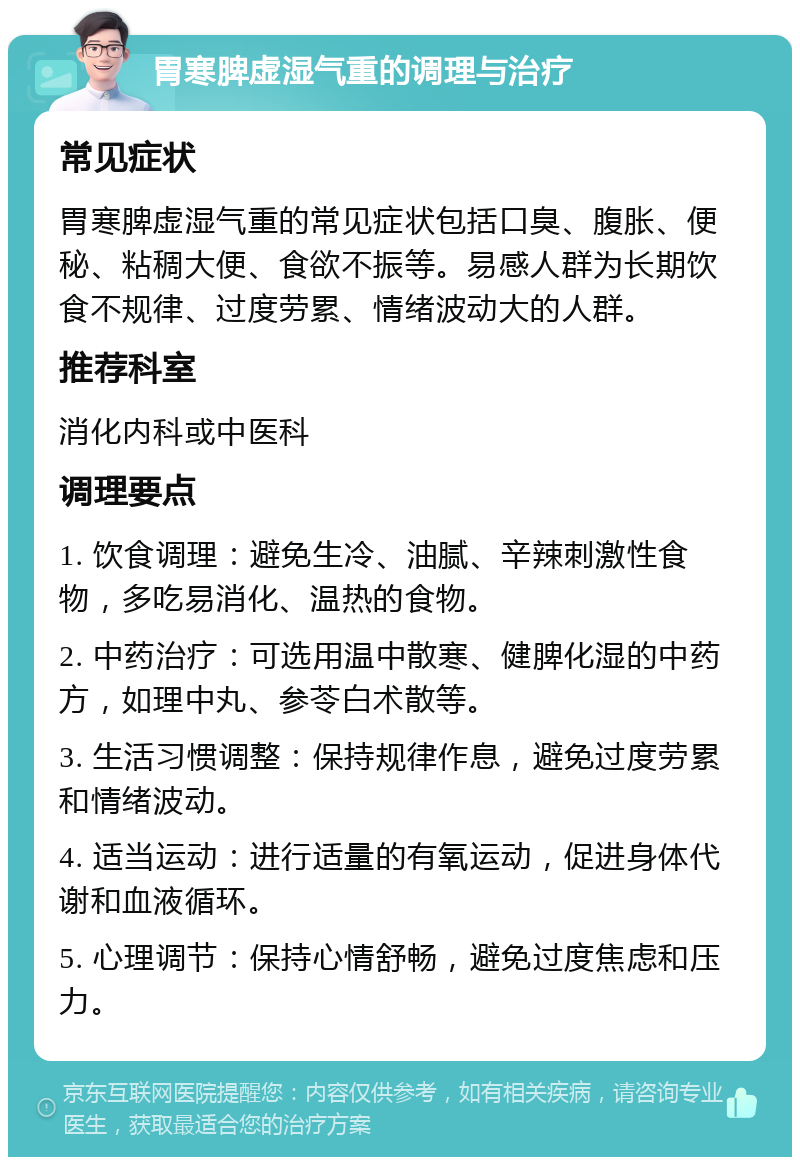 胃寒脾虚湿气重的调理与治疗 常见症状 胃寒脾虚湿气重的常见症状包括口臭、腹胀、便秘、粘稠大便、食欲不振等。易感人群为长期饮食不规律、过度劳累、情绪波动大的人群。 推荐科室 消化内科或中医科 调理要点 1. 饮食调理：避免生冷、油腻、辛辣刺激性食物，多吃易消化、温热的食物。 2. 中药治疗：可选用温中散寒、健脾化湿的中药方，如理中丸、参苓白术散等。 3. 生活习惯调整：保持规律作息，避免过度劳累和情绪波动。 4. 适当运动：进行适量的有氧运动，促进身体代谢和血液循环。 5. 心理调节：保持心情舒畅，避免过度焦虑和压力。