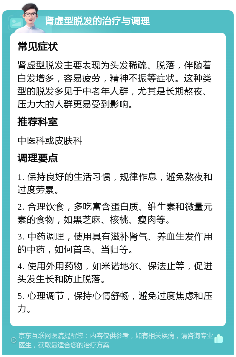 肾虚型脱发的治疗与调理 常见症状 肾虚型脱发主要表现为头发稀疏、脱落，伴随着白发增多，容易疲劳，精神不振等症状。这种类型的脱发多见于中老年人群，尤其是长期熬夜、压力大的人群更易受到影响。 推荐科室 中医科或皮肤科 调理要点 1. 保持良好的生活习惯，规律作息，避免熬夜和过度劳累。 2. 合理饮食，多吃富含蛋白质、维生素和微量元素的食物，如黑芝麻、核桃、瘦肉等。 3. 中药调理，使用具有滋补肾气、养血生发作用的中药，如何首乌、当归等。 4. 使用外用药物，如米诺地尔、保法止等，促进头发生长和防止脱落。 5. 心理调节，保持心情舒畅，避免过度焦虑和压力。