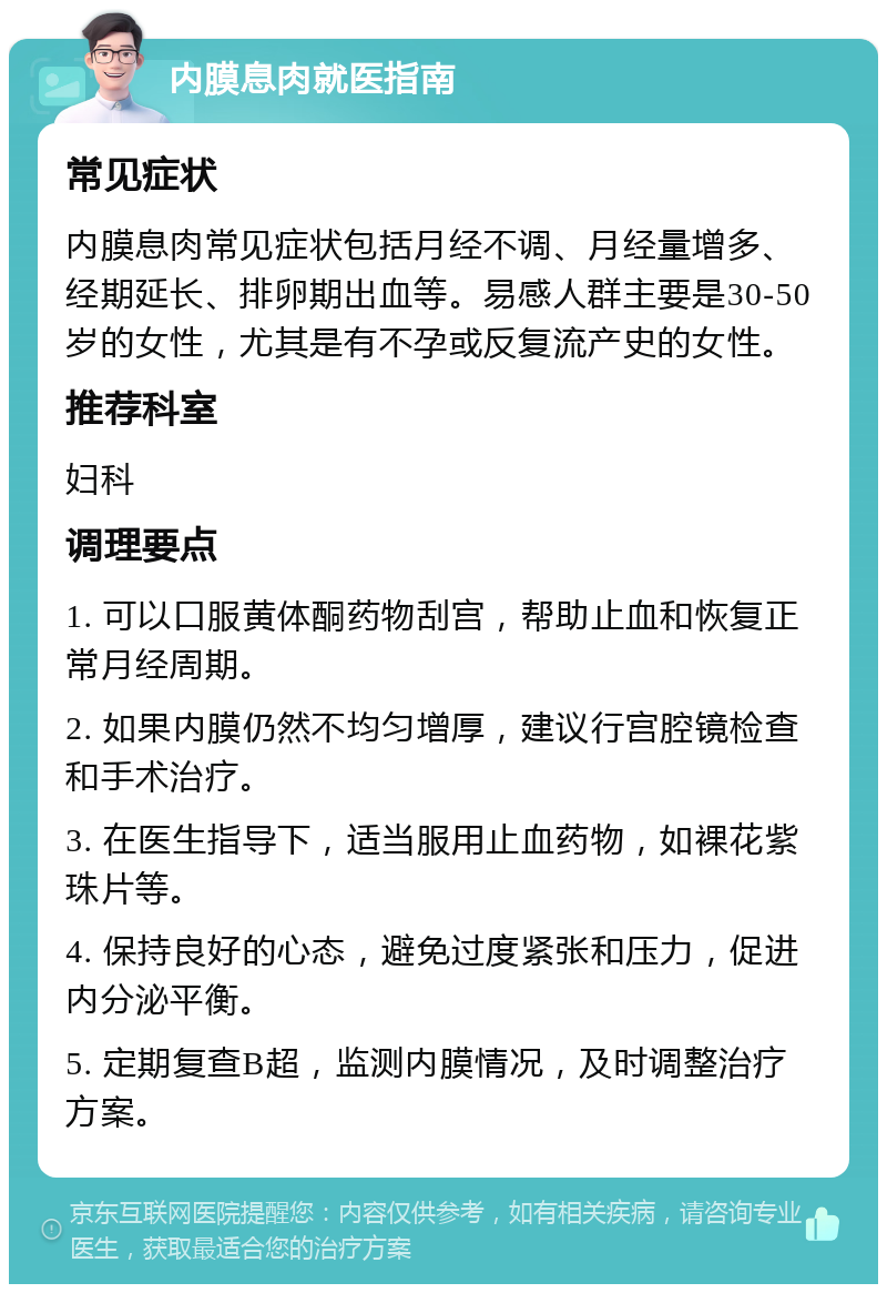 内膜息肉就医指南 常见症状 内膜息肉常见症状包括月经不调、月经量增多、经期延长、排卵期出血等。易感人群主要是30-50岁的女性，尤其是有不孕或反复流产史的女性。 推荐科室 妇科 调理要点 1. 可以口服黄体酮药物刮宫，帮助止血和恢复正常月经周期。 2. 如果内膜仍然不均匀增厚，建议行宫腔镜检查和手术治疗。 3. 在医生指导下，适当服用止血药物，如裸花紫珠片等。 4. 保持良好的心态，避免过度紧张和压力，促进内分泌平衡。 5. 定期复查B超，监测内膜情况，及时调整治疗方案。