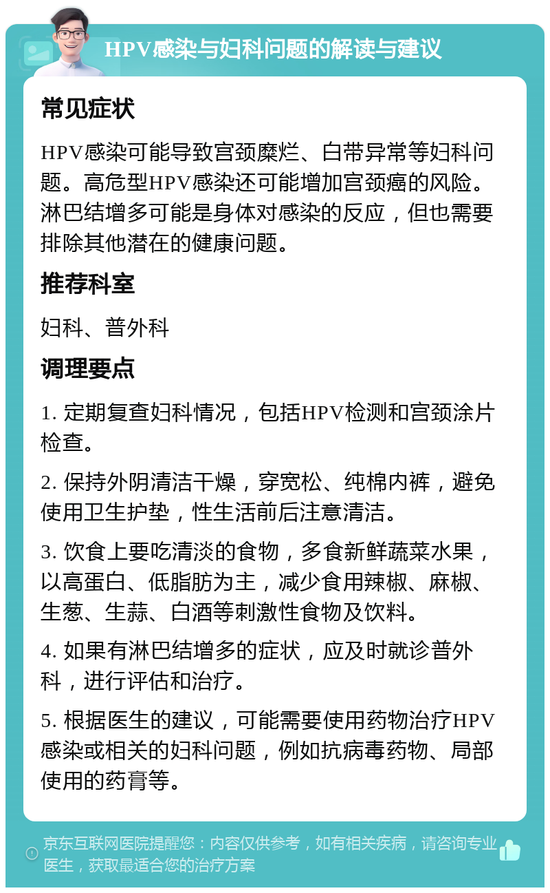 HPV感染与妇科问题的解读与建议 常见症状 HPV感染可能导致宫颈糜烂、白带异常等妇科问题。高危型HPV感染还可能增加宫颈癌的风险。淋巴结增多可能是身体对感染的反应，但也需要排除其他潜在的健康问题。 推荐科室 妇科、普外科 调理要点 1. 定期复查妇科情况，包括HPV检测和宫颈涂片检查。 2. 保持外阴清洁干燥，穿宽松、纯棉内裤，避免使用卫生护垫，性生活前后注意清洁。 3. 饮食上要吃清淡的食物，多食新鲜蔬菜水果，以高蛋白、低脂肪为主，减少食用辣椒、麻椒、生葱、生蒜、白酒等刺激性食物及饮料。 4. 如果有淋巴结增多的症状，应及时就诊普外科，进行评估和治疗。 5. 根据医生的建议，可能需要使用药物治疗HPV感染或相关的妇科问题，例如抗病毒药物、局部使用的药膏等。