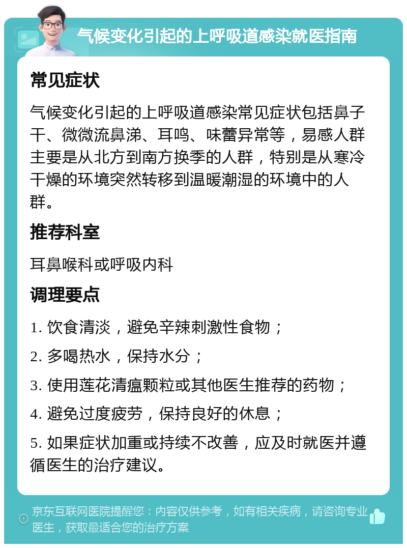 气候变化引起的上呼吸道感染就医指南 常见症状 气候变化引起的上呼吸道感染常见症状包括鼻子干、微微流鼻涕、耳鸣、味蕾异常等，易感人群主要是从北方到南方换季的人群，特别是从寒冷干燥的环境突然转移到温暖潮湿的环境中的人群。 推荐科室 耳鼻喉科或呼吸内科 调理要点 1. 饮食清淡，避免辛辣刺激性食物； 2. 多喝热水，保持水分； 3. 使用莲花清瘟颗粒或其他医生推荐的药物； 4. 避免过度疲劳，保持良好的休息； 5. 如果症状加重或持续不改善，应及时就医并遵循医生的治疗建议。